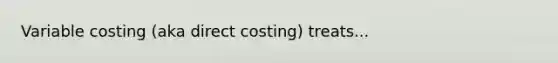 Variable costing (aka direct costing) treats...