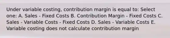 Under variable costing, contribution margin is equal to: Select one: A. Sales - Fixed Costs B. Contribution Margin - Fixed Costs C. Sales - Variable Costs - Fixed Costs D. Sales - Variable Costs E. Variable costing does not calculate contribution margin