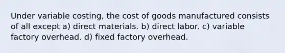 Under variable costing, the cost of goods manufactured consists of all except a) direct materials. b) direct labor. c) variable factory overhead. d) fixed factory overhead.