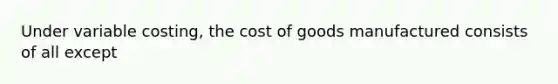 Under variable costing, the cost of goods manufactured consists of all except