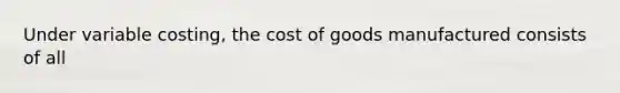 Under variable costing, the cost of goods manufactured consists of all