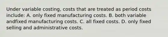 Under variable costing, costs that are treated as period costs include: A. only fixed manufacturing costs. B. both variable andfixed manufacturing costs. C. all fixed costs. D. only fixed selling and administrative costs.