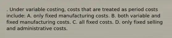 . Under variable costing, costs that are treated as period costs include: A. only fixed manufacturing costs. B. both variable and fixed manufacturing costs. C. all fixed costs. D. only fixed selling and administrative costs.