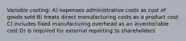 Variable costing: A) expenses administrative costs as cost of goods sold B) treats direct manufacturing costs as a product cost C) includes fixed manufacturing overhead as an inventoriable cost D) is required for external reporting to shareholders