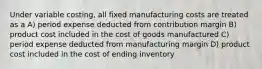 Under variable costing, all fixed manufacturing costs are treated as a A) period expense deducted from contribution margin B) product cost included in the cost of goods manufactured C) period expense deducted from manufacturing margin D) product cost included in the cost of ending inventory