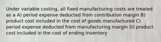 Under variable costing, all fixed manufacturing costs are treated as a A) period expense deducted from contribution margin B) product cost included in the cost of goods manufactured C) period expense deducted from manufacturing margin D) product cost included in the cost of ending inventory