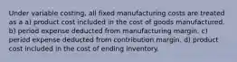 Under variable costing, all fixed manufacturing costs are treated as a a) product cost included in the cost of goods manufactured. b) period expense deducted from manufacturing margin. c) period expense deducted from contribution margin. d) product cost included in the cost of ending inventory.