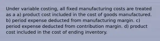 Under variable costing, all fixed manufacturing costs are treated as a a) product cost included in the cost of goods manufactured. b) period expense deducted from manufacturing margin. c) period expense deducted from contribution margin. d) product cost included in the cost of ending inventory.