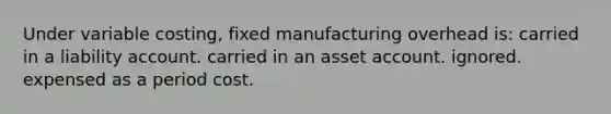 Under variable costing, fixed manufacturing overhead is: carried in a liability account. carried in an asset account. ignored. expensed as a period cost.