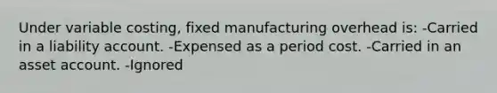 Under variable costing, fixed manufacturing overhead is: -Carried in a liability account. -Expensed as a period cost. -Carried in an asset account. -Ignored