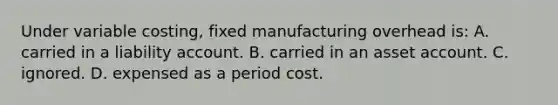 Under variable costing, fixed manufacturing overhead is: A. carried in a liability account. B. carried in an asset account. C. ignored. D. expensed as a period cost.