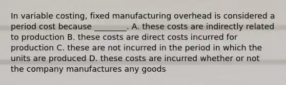 In variable​ costing, fixed manufacturing overhead is considered a period cost because​ ________. A. these costs are indirectly related to production B. these costs are direct costs incurred for production C. these are not incurred in the period in which the units are produced D. these costs are incurred whether or not the company manufactures any goods