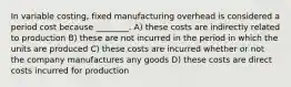 In variable costing, fixed manufacturing overhead is considered a period cost because ________. A) these costs are indirectly related to production B) these are not incurred in the period in which the units are produced C) these costs are incurred whether or not the company manufactures any goods D) these costs are direct costs incurred for production