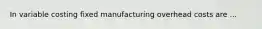 In variable costing fixed manufacturing overhead costs are ...