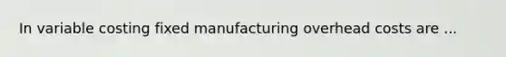 In variable costing fixed manufacturing overhead costs are ...