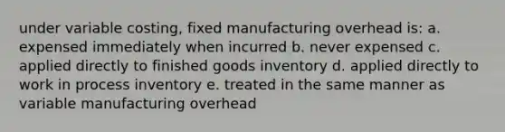 under variable costing, fixed manufacturing overhead is: a. expensed immediately when incurred b. never expensed c. applied directly to finished goods inventory d. applied directly to work in process inventory e. treated in the same manner as variable manufacturing overhead