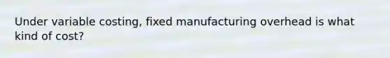 Under variable costing, fixed manufacturing overhead is what kind of cost?