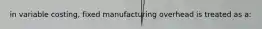 in variable costing, fixed manufacturing overhead is treated as a: