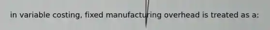 in variable costing, fixed manufacturing overhead is treated as a: