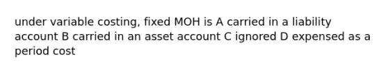 under variable costing, fixed MOH is A carried in a liability account B carried in an asset account C ignored D expensed as a period cost