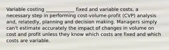 Variable costing ____________ fixed and variable costs, a necessary step in performing cost-volume-profit (CVP) analysis and, relatedly, planning and <a href='https://www.questionai.com/knowledge/kuI1pP196d-decision-making' class='anchor-knowledge'>decision making</a>. Managers simply can't estimate accurately the impact of changes in volume on cost and profit unless they know which costs are fixed and which costs are variable.