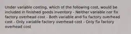 Under variable costing, which of the following cost, would be included in finished goods inventory - Neither variable nor fix factory overhead cost - Both variable and fix factory overhead cost - Only variable factory overhead cost - Only fix factory overhead cost