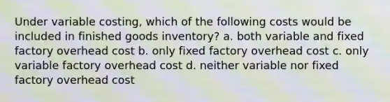 Under variable costing, which of the following costs would be included in finished goods inventory? a. both variable and fixed factory overhead cost b. only fixed factory overhead cost c. only variable factory overhead cost d. neither variable nor fixed factory overhead cost