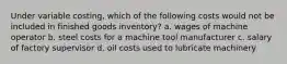 Under variable costing, which of the following costs would not be included in finished goods inventory? a. wages of machine operator b. steel costs for a machine tool manufacturer c. salary of factory supervisor d. oil costs used to lubricate machinery