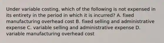 Under variable costing, which of the following is not expensed in its entirety in the period in which it is incurred? A. fixed manufacturing overhead cost B. fixed selling and administrative expense C. variable selling and administrative expense D. variable manufacturing overhead cost