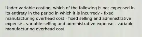 Under variable costing, which of the following is not expensed in its entirety in the period in which it is incurred? - fixed manufacturing overhead cost - fixed selling and administrative expense - variable selling and administrative expense - variable manufacturing overhead cost