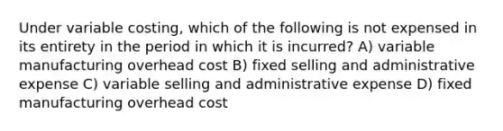 Under variable costing, which of the following is not expensed in its entirety in the period in which it is incurred? A) variable manufacturing overhead cost B) fixed selling and administrative expense C) variable selling and administrative expense D) fixed manufacturing overhead cost