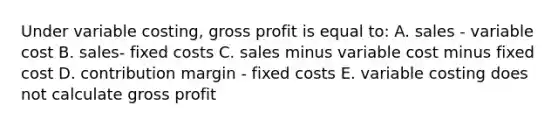 Under variable costing, gross profit is equal to: A. sales - variable cost B. sales- fixed costs C. sales minus variable cost minus fixed cost D. contribution margin - fixed costs E. variable costing does not calculate gross profit