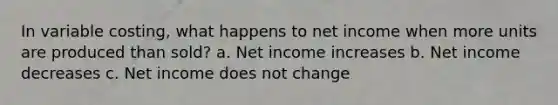 In variable costing, what happens to net income when more units are produced than sold? a. Net income increases b. Net income decreases c. Net income does not change