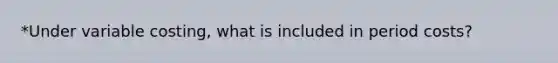 *Under variable costing, what is included in period costs?