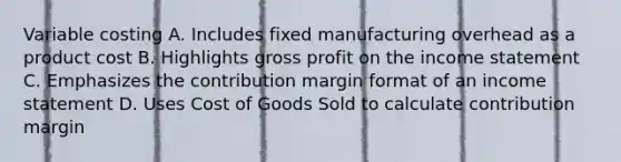 Variable costing A. Includes fixed manufacturing overhead as a product cost B. Highlights gross profit on the income statement C. Emphasizes the contribution margin format of an income statement D. Uses Cost of Goods Sold to calculate contribution margin