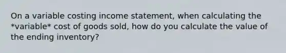 On a variable costing income statement, when calculating the *variable* cost of goods sold, how do you calculate the value of the ending inventory?