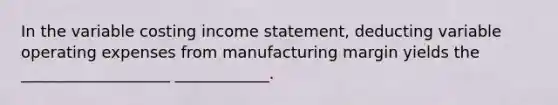 In the variable costing income statement, deducting variable operating expenses from manufacturing margin yields the ___________________ ____________.