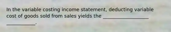 In the variable costing income statement, deducting variable cost of goods sold from sales yields the ___________________ ____________.