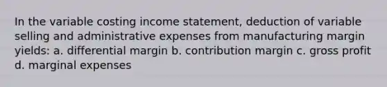 In the variable costing income statement, deduction of variable selling and administrative expenses from manufacturing margin yields: a. differential margin b. contribution margin c. gross profit d. marginal expenses