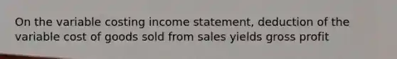 On the variable costing income statement, deduction of the variable cost of goods sold from sales yields gross profit