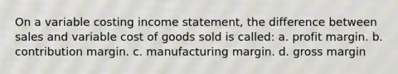 On a variable costing income statement, the difference between sales and variable cost of goods sold is called: a. profit margin. b. contribution margin. c. manufacturing margin. d. gross margin