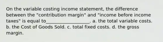 On the variable costing <a href='https://www.questionai.com/knowledge/kCPMsnOwdm-income-statement' class='anchor-knowledge'>income statement</a>, the difference between the "contribution margin" and "income before income taxes" is equal to___________________. a. the total variable costs. b. the Cost of Goods Sold. c. total fixed costs. d. the gross margin.