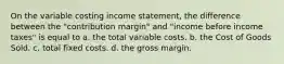 On the variable costing income statement, the difference between the "contribution margin" and "income before income taxes" is equal to a. the total variable costs. b. the Cost of Goods Sold. c. total fixed costs. d. the gross margin.