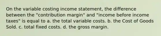 On the variable costing income statement, the difference between the "contribution margin" and "income before income taxes" is equal to a. the total variable costs. b. the Cost of Goods Sold. c. total fixed costs. d. the gross margin.