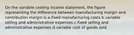 On the variable costing income statement, the figure representing the difference between manufacturing margin and contribution margin is a.fixed manufacturing costs b.variable selling and administrative expenses c.fixed selling and administrative expenses d.variable cost of goods sold