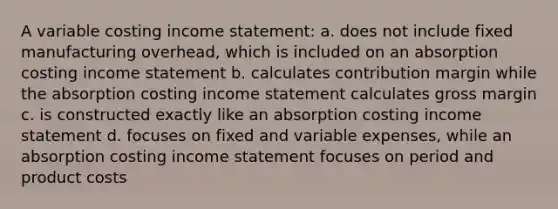 A variable costing income statement: a. does not include fixed manufacturing overhead, which is included on an absorption costing income statement b. calculates contribution margin while the absorption costing income statement calculates gross margin c. is constructed exactly like an absorption costing income statement d. focuses on fixed and variable expenses, while an absorption costing income statement focuses on period and product costs