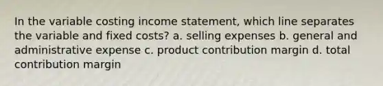 In the variable costing <a href='https://www.questionai.com/knowledge/kCPMsnOwdm-income-statement' class='anchor-knowledge'>income statement</a>, which line separates the variable and fixed costs? a. selling expenses b. general and administrative expense c. product contribution margin d. total contribution margin