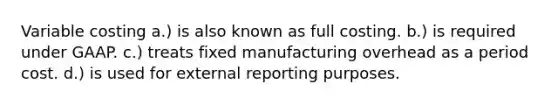 Variable costing a.) is also known as full costing. b.) is required under GAAP. c.) treats fixed manufacturing overhead as a period cost. d.) is used for external reporting purposes.