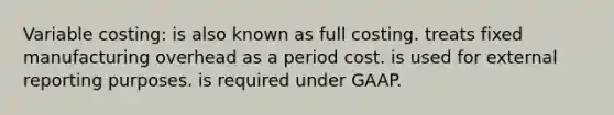 Variable costing: is also known as full costing. treats fixed manufacturing overhead as a period cost. is used for external reporting purposes. is required under GAAP.