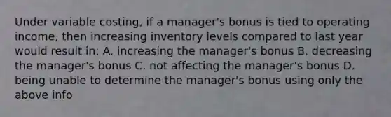 Under variable costing, if a manager's bonus is tied to operating income, then increasing inventory levels compared to last year would result in: A. increasing the manager's bonus B. decreasing the manager's bonus C. not affecting the manager's bonus D. being unable to determine the manager's bonus using only the above info